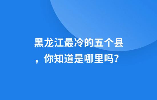 黑龙江最冷的五个县，你知道是哪里吗？
